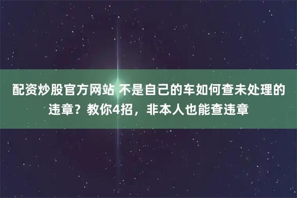 配资炒股官方网站 不是自己的车如何查未处理的违章？教你4招，非本人也能查违章