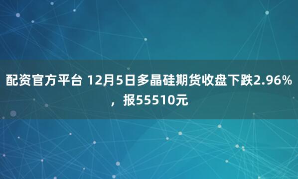 配资官方平台 12月5日多晶硅期货收盘下跌2.96%，报55510元