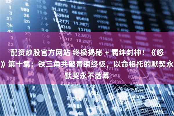 配资炒股官方网站 终极揭秘 + 羁绊封神！《怒海潜沙》第十集：铁三角共破青铜终极，以命相托的默契永不落幕