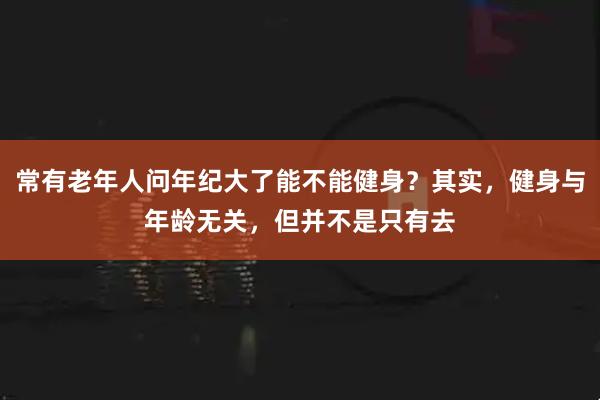 常有老年人问年纪大了能不能健身?其实,健身与年龄无关,但并不是只有去