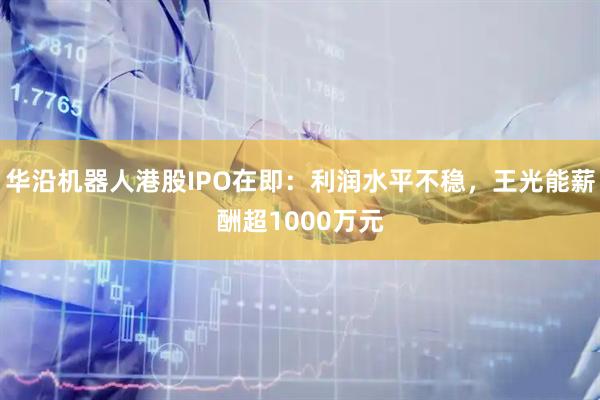 华沿机器人港股IPO在即:利润水平不稳,王光能薪酬超1000万元