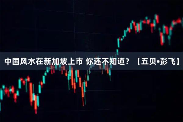 中国风水在新加坡上市 你还不知道?【五贝•彭飞】