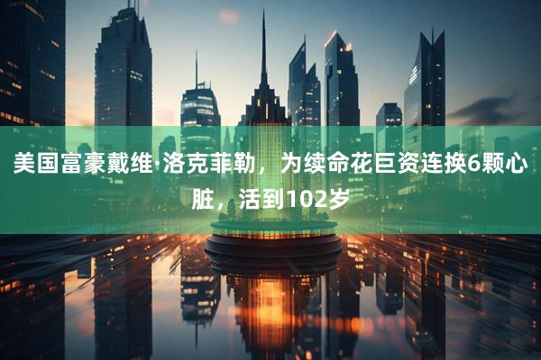 美国富豪戴维·洛克菲勒，为续命花巨资连换6颗心脏，活到102岁