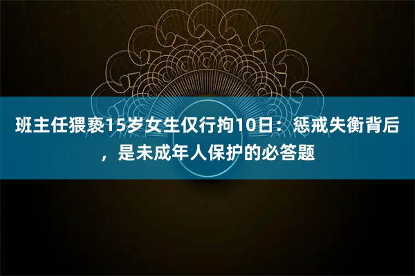 班主任猥亵15岁女生仅行拘10日：惩戒失衡背后，是未成年人保护的必答题