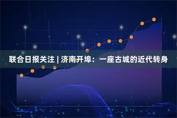 联合日报关注 | 济南开埠：一座古城的近代转身