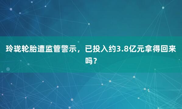 玲珑轮胎遭监管警示,已投入约3.8亿元拿得回来吗?