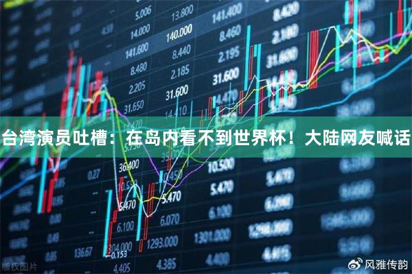 台湾演员吐槽：在岛内看不到世界杯！大陆网友喊话